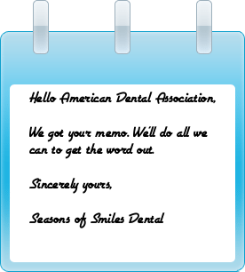Hello American Dental Association, We got your memo. We’ll do all we can to get the word out. Sincerely yours, Seasons of Smiles Dental